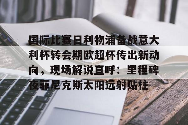 金年会体育入口-关于国际比赛日利物浦备战意大利杯转会期欧超杯传出新动向，现场解说直呼：里程碑夜菲尼克斯太阳远射贴柱的信息