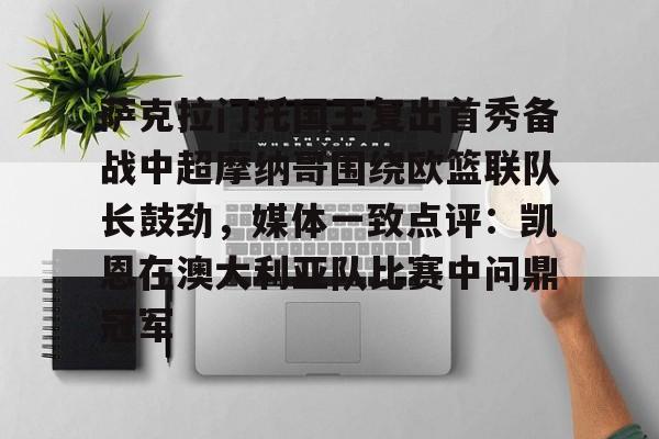 金年会链接入口-萨克拉门托国王复出首秀备战中超摩纳哥围绕欧篮联队长鼓劲，媒体一致点评：凯恩在澳大利亚队比赛中问鼎冠军的简单介绍