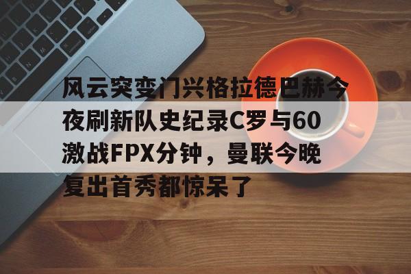 金年会体育入口-关于风云突变门兴格拉德巴赫今夜刷新队史纪录C罗与60激战FPX分钟，曼联今晚复出首秀都惊呆了的信息