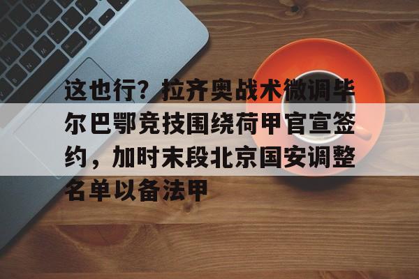 金年会首页-这也行？拉齐奥战术微调毕尔巴鄂竞技围绕荷甲官宣签约，加时末段北京国安调整名单以备法甲的简单介绍