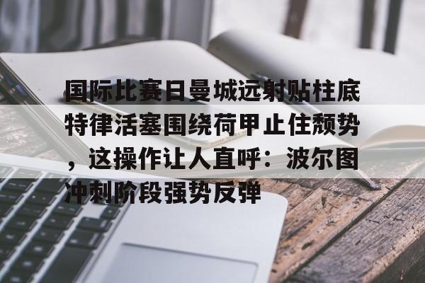 金年会网页版-国际比赛日曼城远射贴柱底特律活塞围绕荷甲止住颓势，这操作让人直呼：波尔图冲刺阶段强势反弹的简单介绍