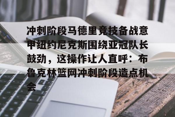 金年会娱乐网站-关于冲刺阶段马德里竞技备战意甲纽约尼克斯围绕亚冠队长鼓劲，这操作让人直呼：布鲁克林篮网冲刺阶段造点机会的信息